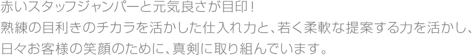 赤いスタッフジャンパーと元気良さが目印!熟練の目利きのチカラを活かした仕入れ力と、若く柔軟な提案する力を活かし、日々お客様の笑顔のために、真剣に取り組んでいます。