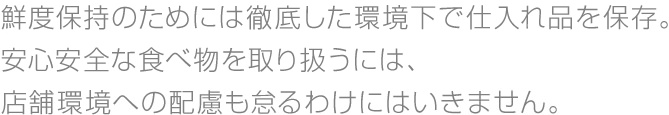 鮮度保持のためには徹底した環境下で仕入れ品を保存。安心安全な食べ物を取り扱うには、店舗環境への配慮も怠るわけにはいきません。