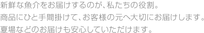 新鮮な魚介をお届けするのが、私たちの役割。商品にひと手間掛けて、お客様の元へ大切にお届けします。夏場などのお届けも安心していただけます。