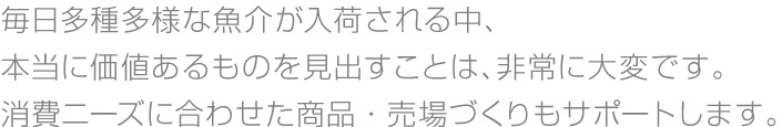毎日多種多様な魚介が入荷される中、本当に価値あるものを見出すことは、非常に大変です。消費ニーズに合わせた商品・売場づくりもサポートします。