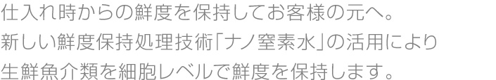 仕入れ時からの鮮度を保持してお客様の元へ。新しい鮮度保持処理技術「ナノ窒素水」の活用により生鮮魚介類を細胞レベルで鮮度を保持します。