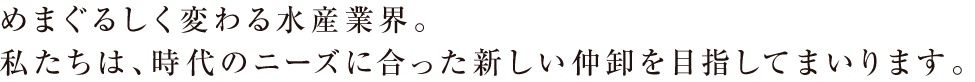 めまぐるしく変わる水産業界。私たちは、時代のニーズに合った新しい仲卸を目指してまいります。