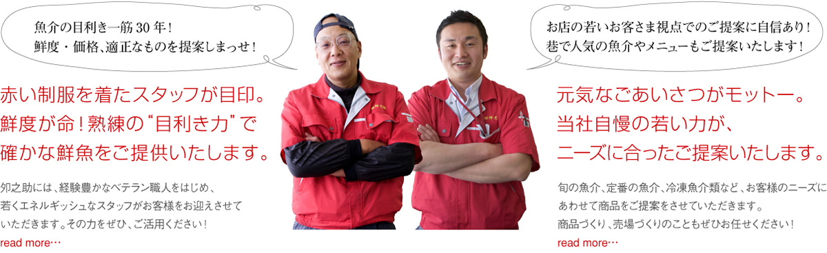 赤い制服を着たスタッフが目印。 鮮度が命！熟練の“目利き力”で 確かな鮮魚をご提供いたします。夘之助には、経験豊かなベテラン職人をはじめ、 若くエネルギッシュなスタッフがお客様をお迎えさせて いただきます。その力をぜひ、ご活用ください！ / 元気なごあいさつがモットー。 当社自慢の若い力が、 ニーズに合ったご提案いたします。旬の魚介、定番の魚介、冷凍魚介類など、お客様のニーズにあわせて商品をご提案をさせていただきます。商品づくり、売り場づくりのこともお任せください！ 